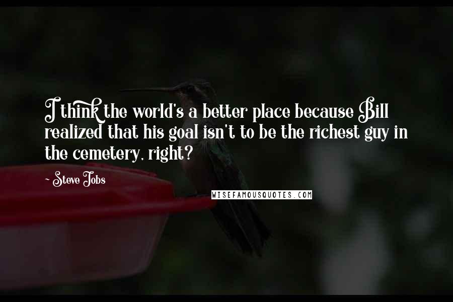 Steve Jobs Quotes: I think the world's a better place because Bill realized that his goal isn't to be the richest guy in the cemetery, right?