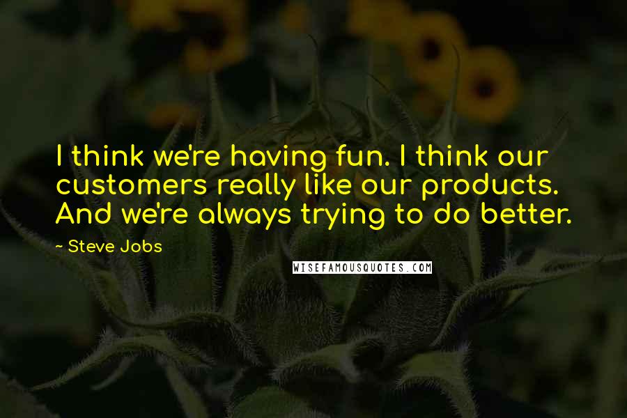 Steve Jobs Quotes: I think we're having fun. I think our customers really like our products. And we're always trying to do better.