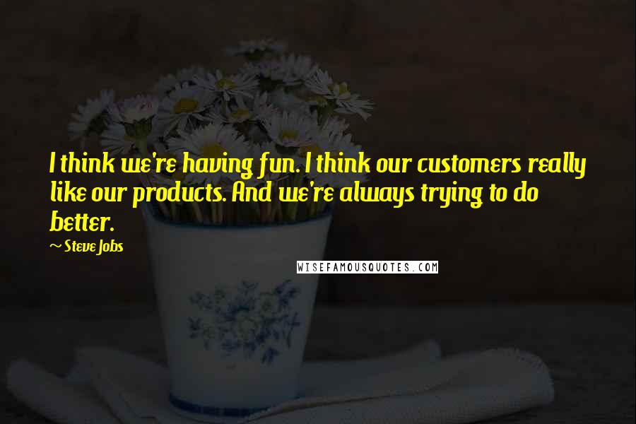 Steve Jobs Quotes: I think we're having fun. I think our customers really like our products. And we're always trying to do better.