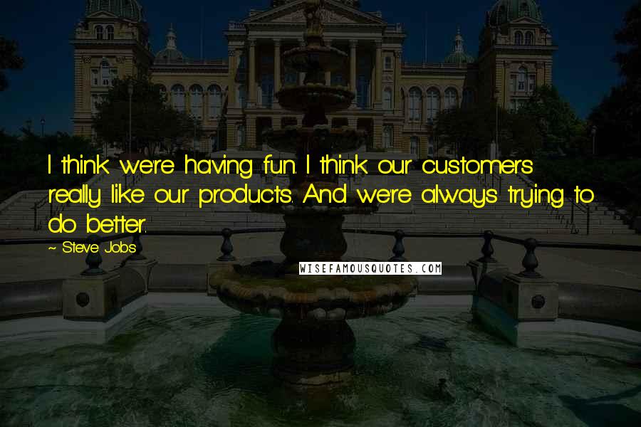 Steve Jobs Quotes: I think we're having fun. I think our customers really like our products. And we're always trying to do better.