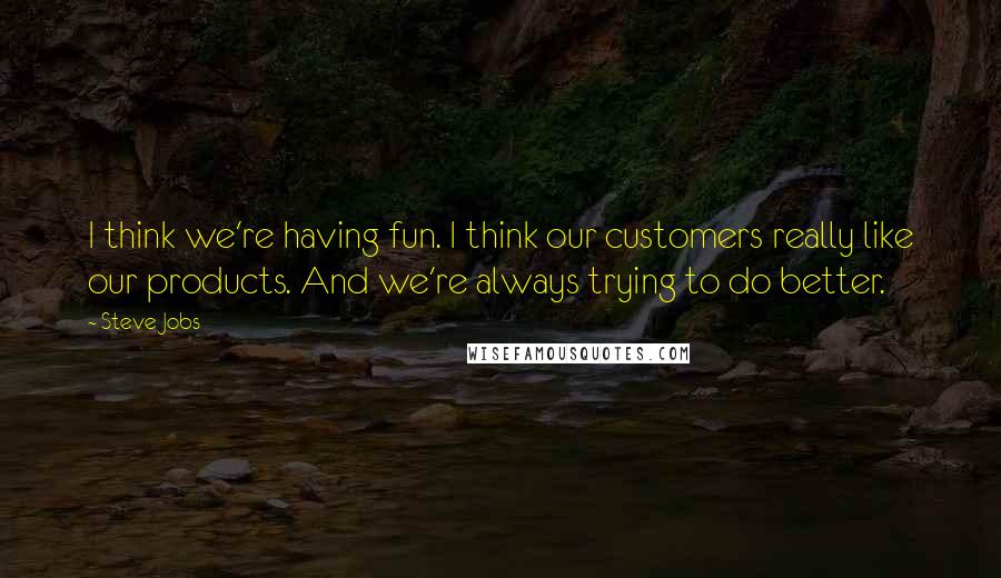 Steve Jobs Quotes: I think we're having fun. I think our customers really like our products. And we're always trying to do better.
