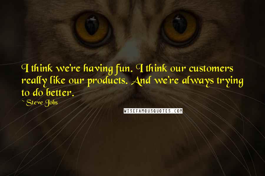 Steve Jobs Quotes: I think we're having fun. I think our customers really like our products. And we're always trying to do better.