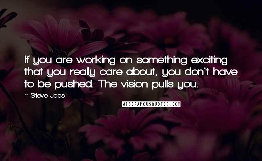 Steve Jobs Quotes: If you are working on something exciting that you really care about, you don't have to be pushed. The vision pulls you.