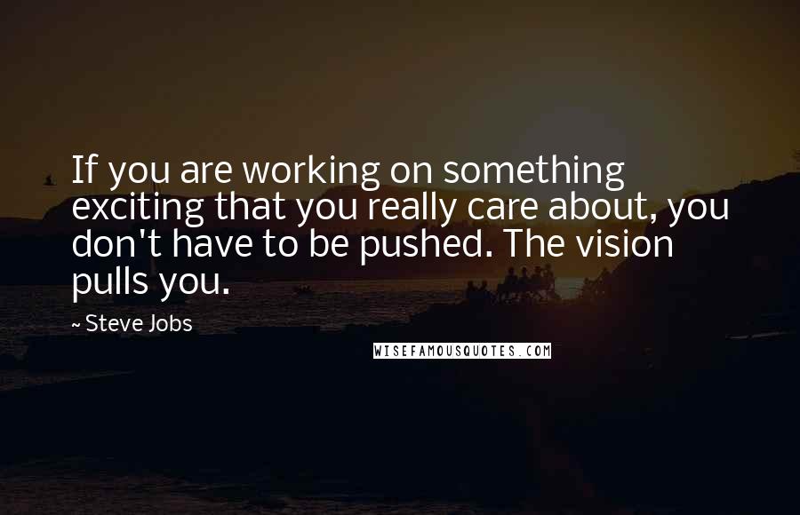 Steve Jobs Quotes: If you are working on something exciting that you really care about, you don't have to be pushed. The vision pulls you.