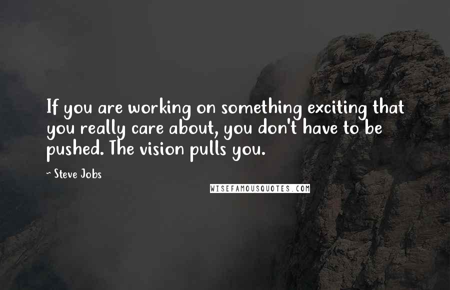 Steve Jobs Quotes: If you are working on something exciting that you really care about, you don't have to be pushed. The vision pulls you.