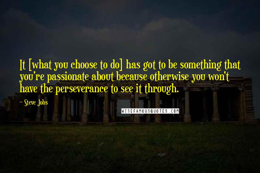 Steve Jobs Quotes: It [what you choose to do] has got to be something that you're passionate about because otherwise you won't have the perseverance to see it through.