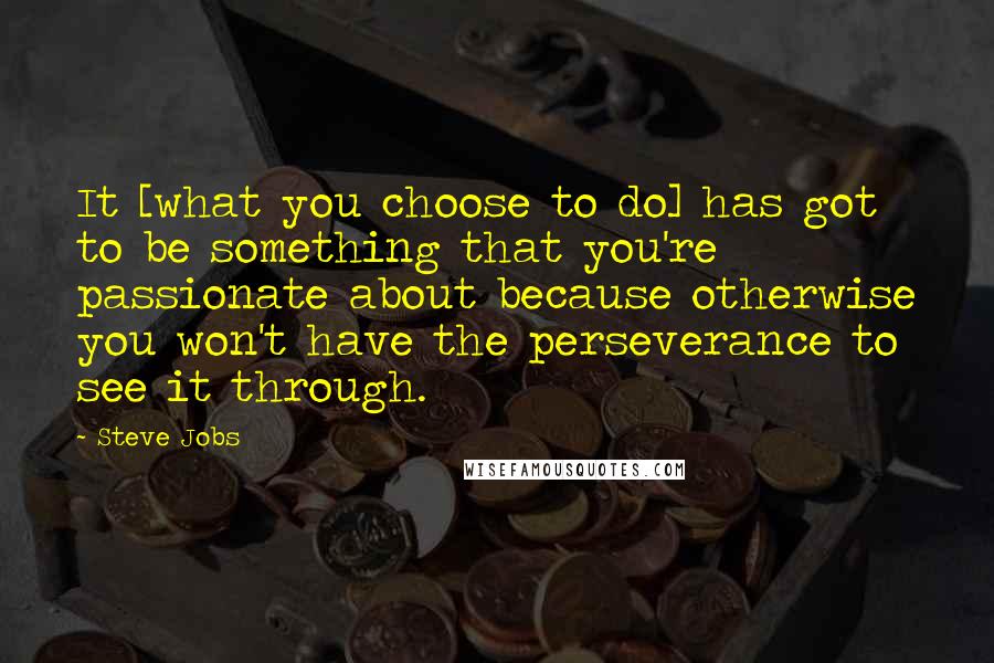 Steve Jobs Quotes: It [what you choose to do] has got to be something that you're passionate about because otherwise you won't have the perseverance to see it through.