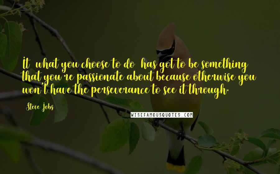 Steve Jobs Quotes: It [what you choose to do] has got to be something that you're passionate about because otherwise you won't have the perseverance to see it through.