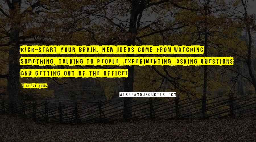 Steve Jobs Quotes: Kick-start your brain. New ideas come from watching something, talking to people, experimenting, asking questions and getting out of the office!