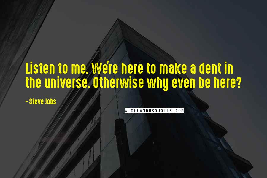 Steve Jobs Quotes: Listen to me. We're here to make a dent in the universe. Otherwise why even be here?