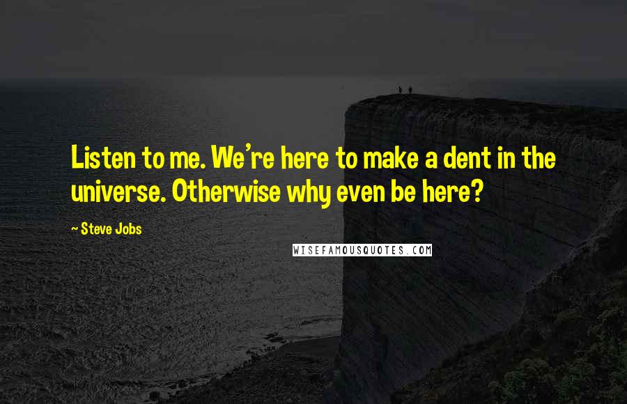 Steve Jobs Quotes: Listen to me. We're here to make a dent in the universe. Otherwise why even be here?