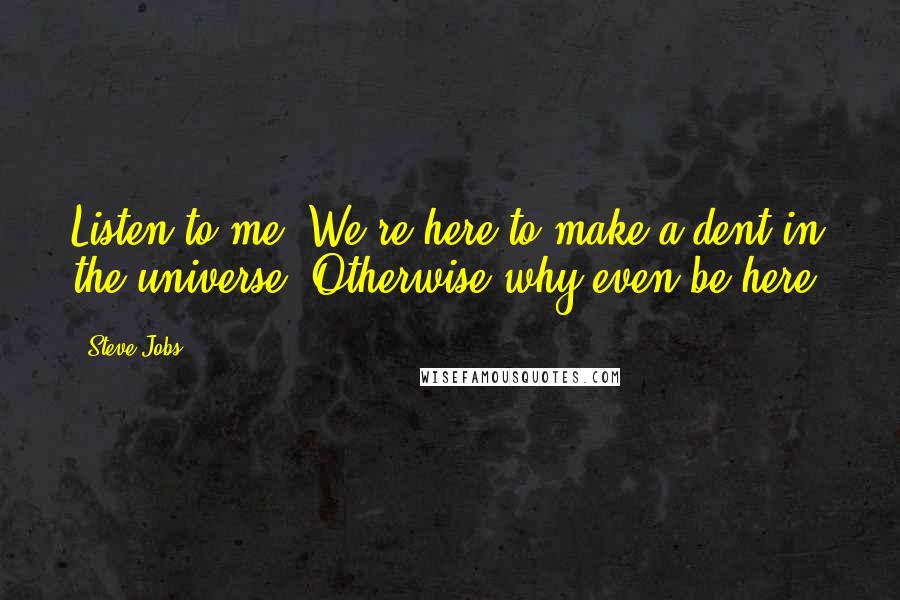 Steve Jobs Quotes: Listen to me. We're here to make a dent in the universe. Otherwise why even be here?