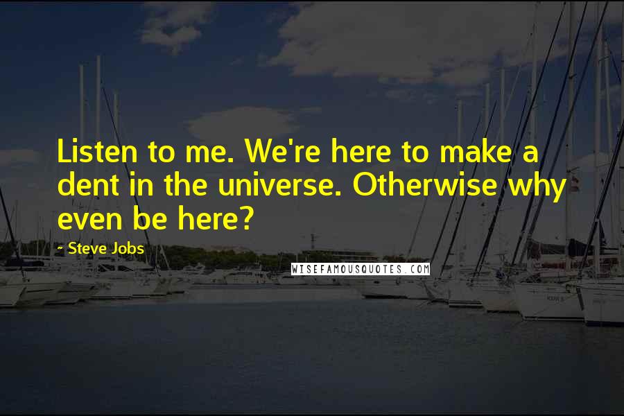 Steve Jobs Quotes: Listen to me. We're here to make a dent in the universe. Otherwise why even be here?