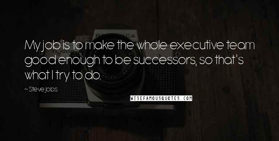Steve Jobs Quotes: My job is to make the whole executive team good enough to be successors, so that's what I try to do.