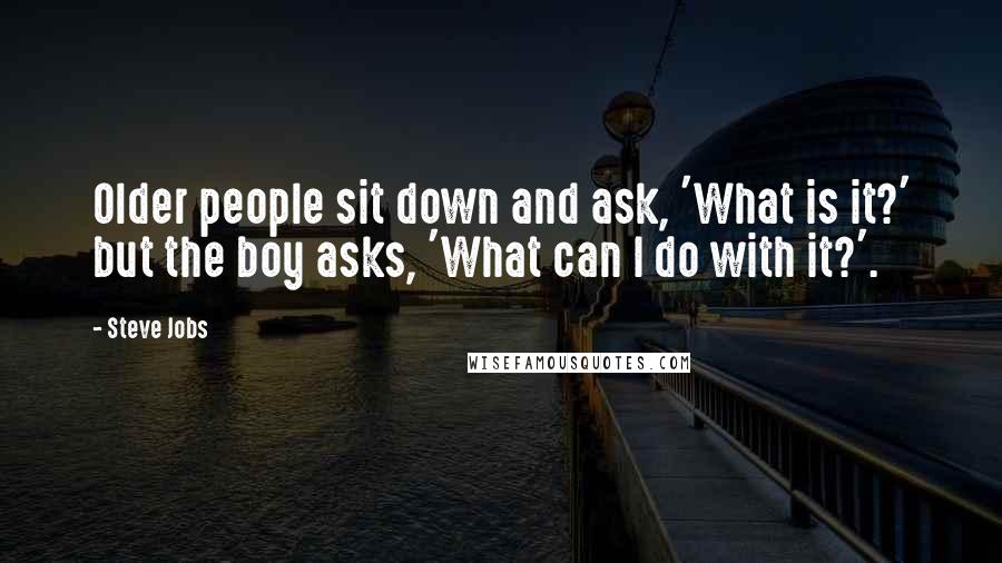 Steve Jobs Quotes: Older people sit down and ask, 'What is it?' but the boy asks, 'What can I do with it?'.