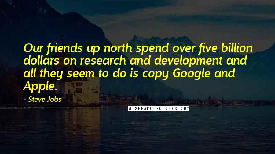 Steve Jobs Quotes: Our friends up north spend over five billion dollars on research and development and all they seem to do is copy Google and Apple.