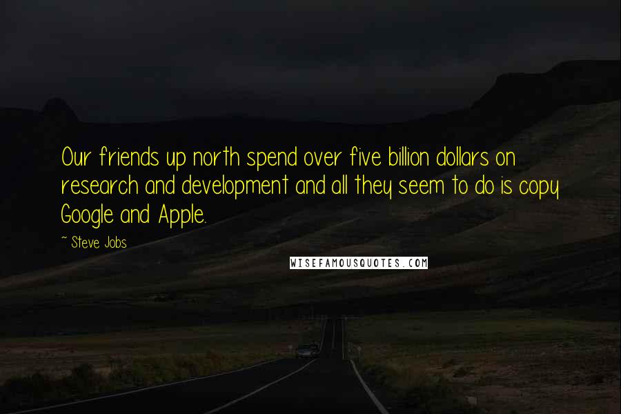 Steve Jobs Quotes: Our friends up north spend over five billion dollars on research and development and all they seem to do is copy Google and Apple.