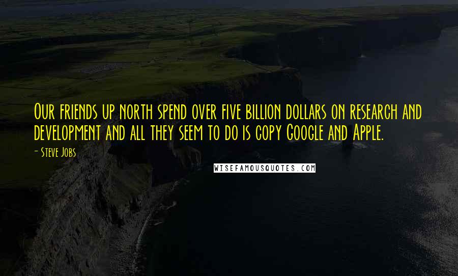 Steve Jobs Quotes: Our friends up north spend over five billion dollars on research and development and all they seem to do is copy Google and Apple.