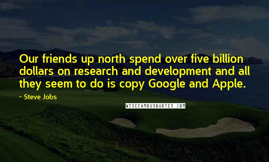 Steve Jobs Quotes: Our friends up north spend over five billion dollars on research and development and all they seem to do is copy Google and Apple.