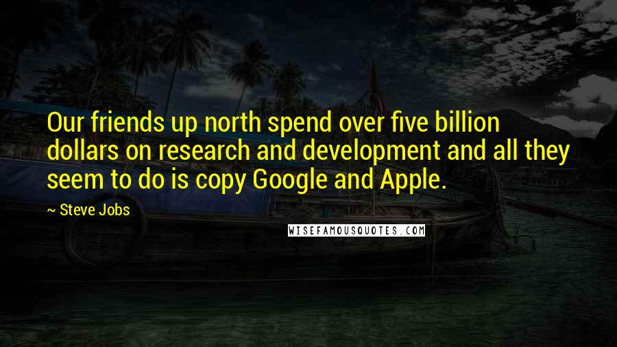 Steve Jobs Quotes: Our friends up north spend over five billion dollars on research and development and all they seem to do is copy Google and Apple.