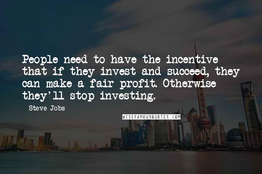 Steve Jobs Quotes: People need to have the incentive that if they invest and succeed, they can make a fair profit. Otherwise they'll stop investing.