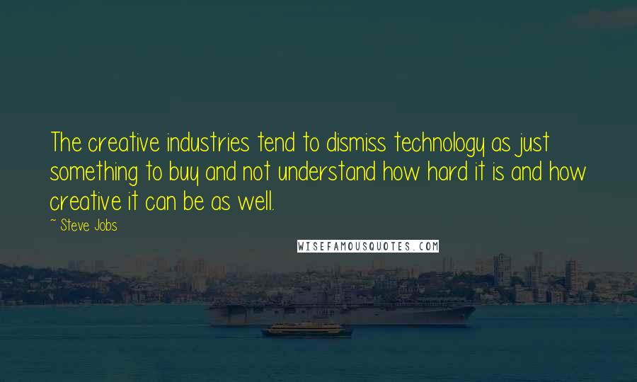 Steve Jobs Quotes: The creative industries tend to dismiss technology as just something to buy and not understand how hard it is and how creative it can be as well.