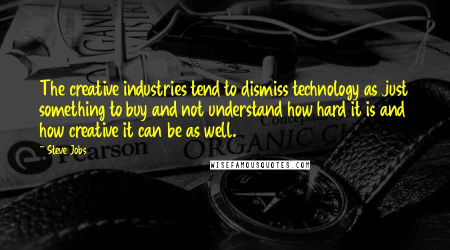 Steve Jobs Quotes: The creative industries tend to dismiss technology as just something to buy and not understand how hard it is and how creative it can be as well.