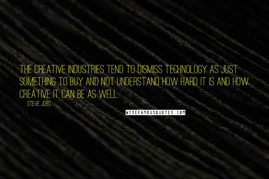 Steve Jobs Quotes: The creative industries tend to dismiss technology as just something to buy and not understand how hard it is and how creative it can be as well.