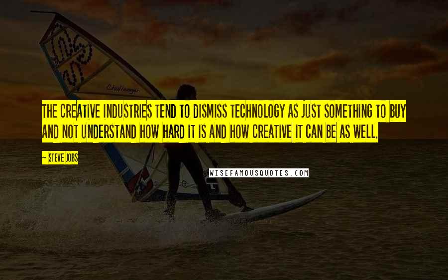 Steve Jobs Quotes: The creative industries tend to dismiss technology as just something to buy and not understand how hard it is and how creative it can be as well.