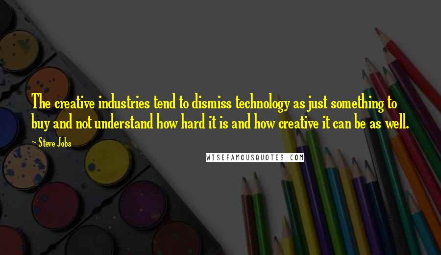 Steve Jobs Quotes: The creative industries tend to dismiss technology as just something to buy and not understand how hard it is and how creative it can be as well.