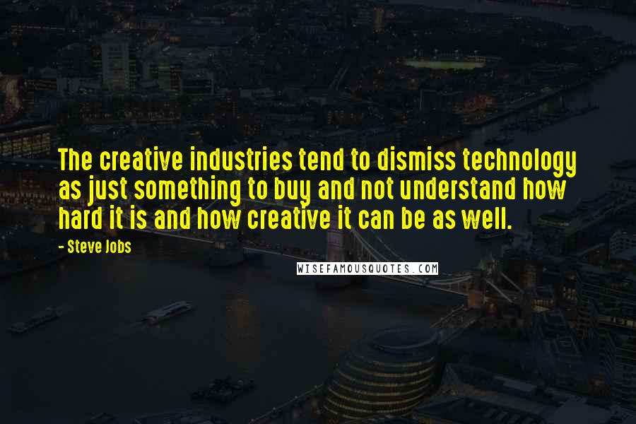 Steve Jobs Quotes: The creative industries tend to dismiss technology as just something to buy and not understand how hard it is and how creative it can be as well.