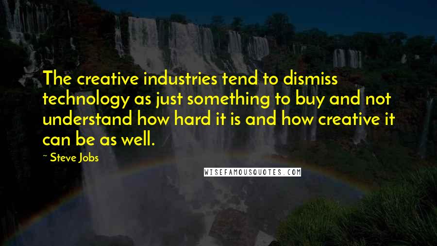 Steve Jobs Quotes: The creative industries tend to dismiss technology as just something to buy and not understand how hard it is and how creative it can be as well.