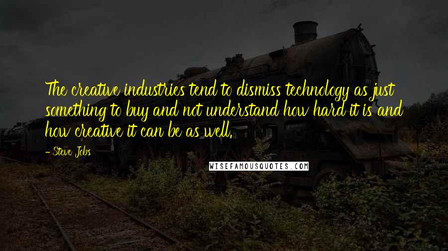 Steve Jobs Quotes: The creative industries tend to dismiss technology as just something to buy and not understand how hard it is and how creative it can be as well.