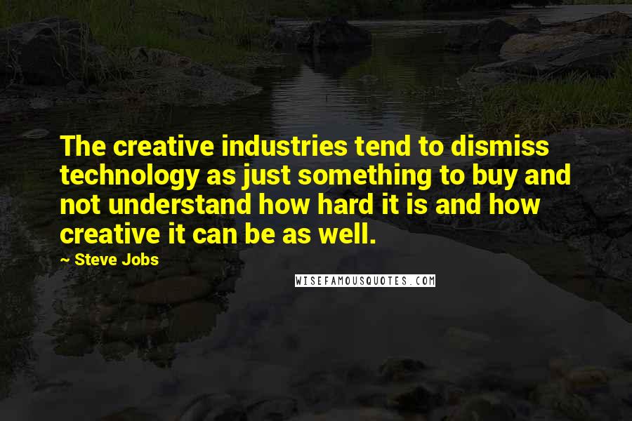 Steve Jobs Quotes: The creative industries tend to dismiss technology as just something to buy and not understand how hard it is and how creative it can be as well.