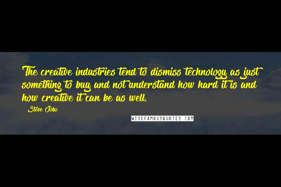 Steve Jobs Quotes: The creative industries tend to dismiss technology as just something to buy and not understand how hard it is and how creative it can be as well.