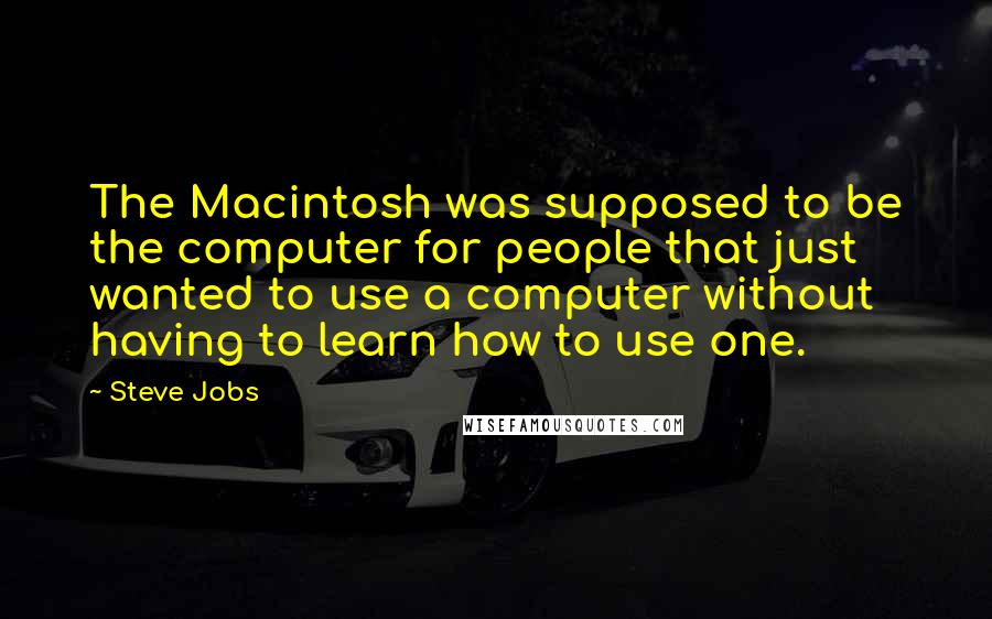 Steve Jobs Quotes: The Macintosh was supposed to be the computer for people that just wanted to use a computer without having to learn how to use one.