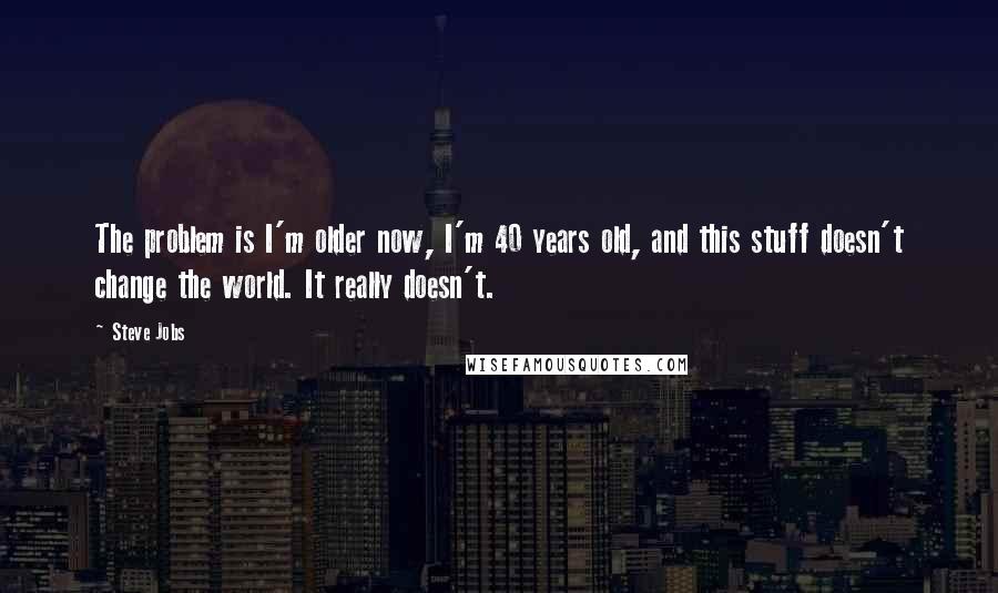 Steve Jobs Quotes: The problem is I'm older now, I'm 40 years old, and this stuff doesn't change the world. It really doesn't.