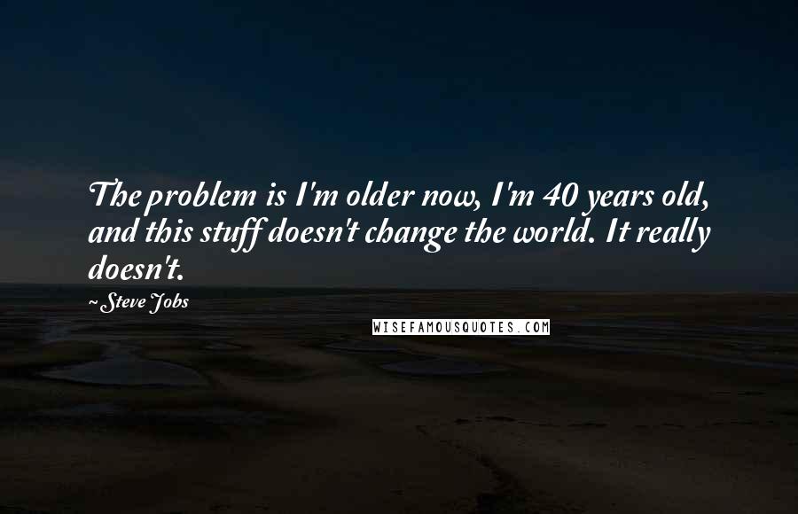 Steve Jobs Quotes: The problem is I'm older now, I'm 40 years old, and this stuff doesn't change the world. It really doesn't.