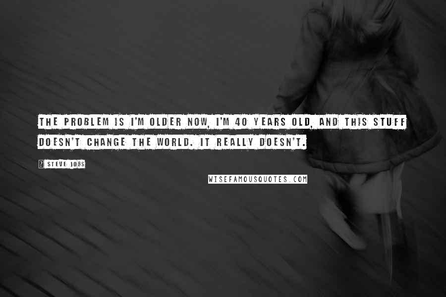 Steve Jobs Quotes: The problem is I'm older now, I'm 40 years old, and this stuff doesn't change the world. It really doesn't.