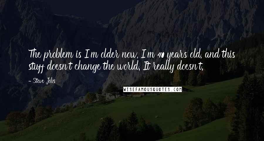 Steve Jobs Quotes: The problem is I'm older now, I'm 40 years old, and this stuff doesn't change the world. It really doesn't.