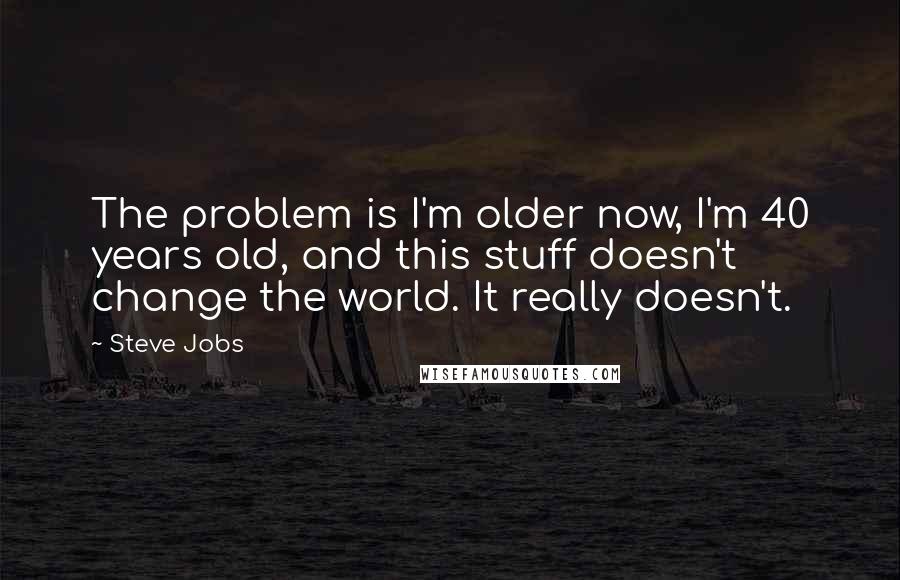 Steve Jobs Quotes: The problem is I'm older now, I'm 40 years old, and this stuff doesn't change the world. It really doesn't.