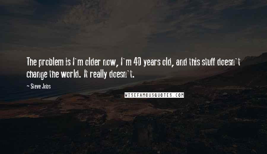 Steve Jobs Quotes: The problem is I'm older now, I'm 40 years old, and this stuff doesn't change the world. It really doesn't.