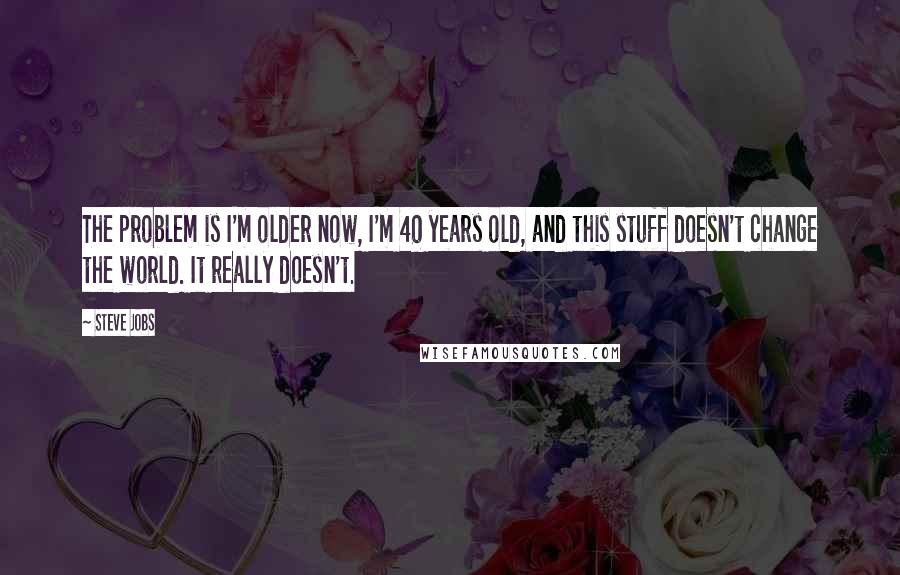 Steve Jobs Quotes: The problem is I'm older now, I'm 40 years old, and this stuff doesn't change the world. It really doesn't.