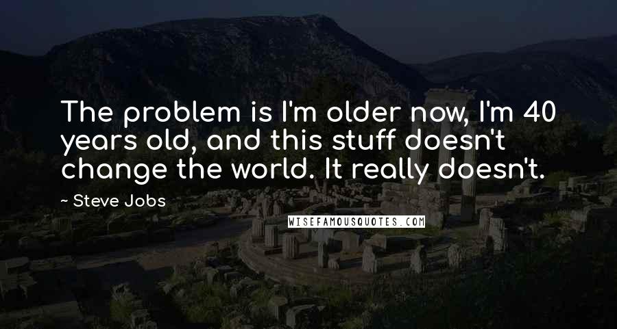 Steve Jobs Quotes: The problem is I'm older now, I'm 40 years old, and this stuff doesn't change the world. It really doesn't.