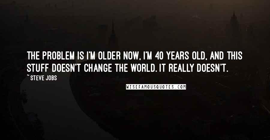 Steve Jobs Quotes: The problem is I'm older now, I'm 40 years old, and this stuff doesn't change the world. It really doesn't.