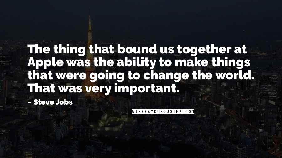 Steve Jobs Quotes: The thing that bound us together at Apple was the ability to make things that were going to change the world. That was very important.