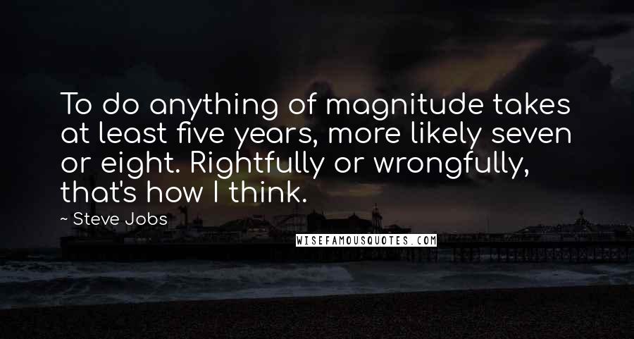 Steve Jobs Quotes: To do anything of magnitude takes at least five years, more likely seven or eight. Rightfully or wrongfully, that's how I think.