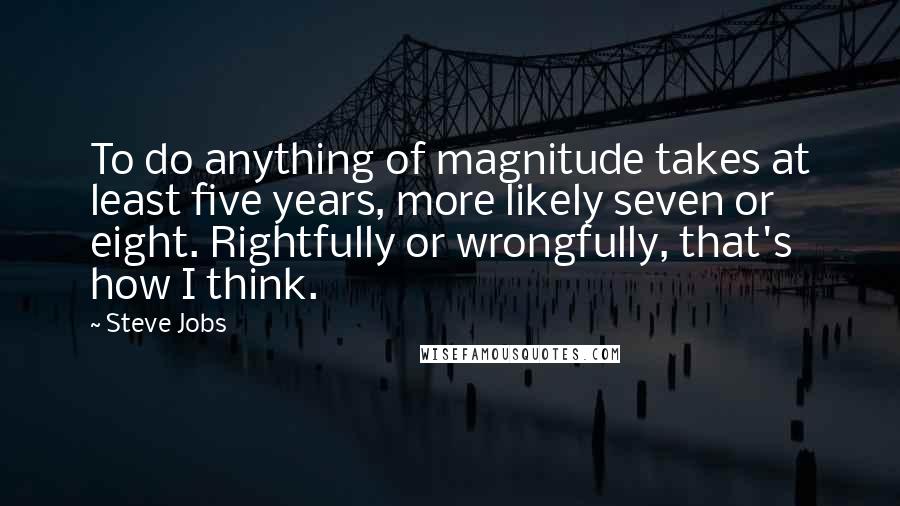 Steve Jobs Quotes: To do anything of magnitude takes at least five years, more likely seven or eight. Rightfully or wrongfully, that's how I think.