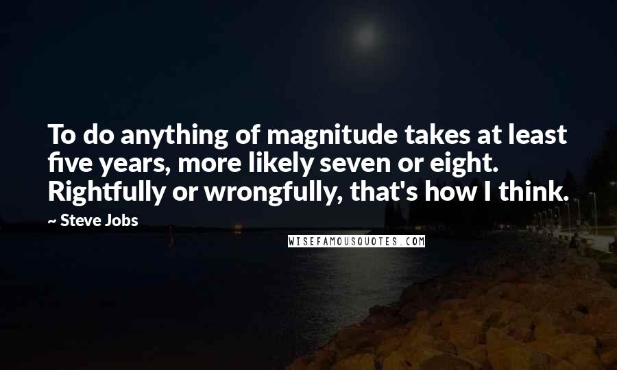 Steve Jobs Quotes: To do anything of magnitude takes at least five years, more likely seven or eight. Rightfully or wrongfully, that's how I think.