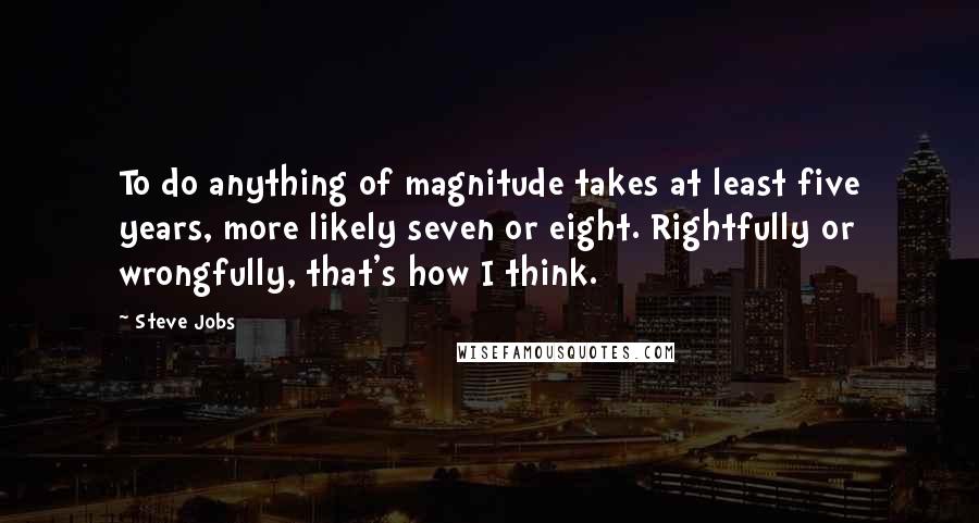 Steve Jobs Quotes: To do anything of magnitude takes at least five years, more likely seven or eight. Rightfully or wrongfully, that's how I think.